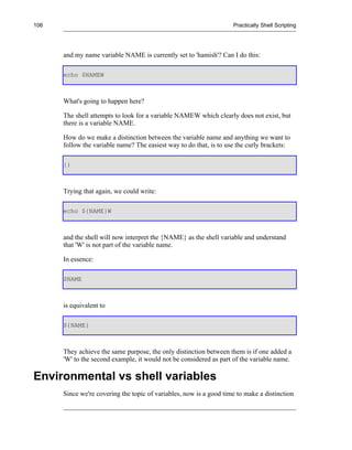 106                                                                 Practically Shell Scripting




      and my name variable NAME is currently set to 'hamish'? Can I do this:

      echo $NAMEW



      What's going to happen here?

      The shell attempts to look for a variable NAMEW which clearly does not exist, but
      there is a variable NAME.

      How do we make a distinction between the variable name and anything we want to
      follow the variable name? The easiest way to do that, is to use the curly brackets:

      {}



      Trying that again, we could write:

      echo ${NAME}W



      and the shell will now interpret the {NAME} as the shell variable and understand
      that 'W' is not part of the variable name.

      In essence:

      $NAME



      is equivalent to

      ${NAME}



      They achieve the same purpose, the only distinction between them is if one added a
      'W' to the second example, it would not be considered as part of the variable name.

Environmental vs shell variables
      Since we're covering the topic of variables, now is a good time to make a distinction
 