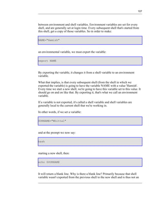 107




between environment and shell variables. Environment variables are set for every
shell, and are generally set at login time. Every subsequent shell that's started from
this shell, get a copy of those variables. So in order to make:

NAME="Hamish"



an environmental variable, we must export the variable:

export NAME



By exporting the variable, it changes it from a shell variable to an environment
variable.

What that implies, is that every subsequent shell (from the shell in which we
exported the variable) is going to have the variable NAME with a value 'Hamish'.
Every time we start a new shell, we're going to have this variable set to this value. It
should go on and on like that. By exporting it, that's what we call an environment
variable.

If a variable is not exported, it's called a shell variable and shell variables are
generally local to the current shell that we're working in.

In other words, if we set a variable:

SURNAME="Whittal"



and at the prompt we now say:

bash



starting a new shell, then:

echo $SURNAME



It will return a blank line. Why is there a blank line? Primarily because that shell
variable wasn't exported from the previous shell to the new shell and is thus not an
 