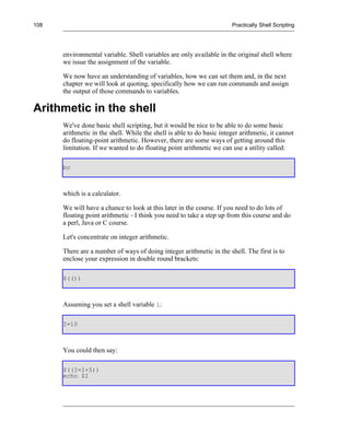 108                                                                    Practically Shell Scripting




      environmental variable. Shell variables are only available in the original shell where
      we issue the assignment of the variable.

      We now have an understanding of variables, how we can set them and, in the next
      chapter we will look at quoting, specifically how we can run commands and assign
      the output of those commands to variables.

Arithmetic in the shell
      We've done basic shell scripting, but it would be nice to be able to do some basic
      arithmetic in the shell. While the shell is able to do basic integer arithmetic, it cannot
      do floating-point arithmetic. However, there are some ways of getting around this
      limitation. If we wanted to do floating point arithmetic we can use a utility called:

      bc



      which is a calculator.

      We will have a chance to look at this later in the course. If you need to do lots of
      floating point arithmetic - I think you need to take a step up from this course and do
      a perl, Java or C course.

      Let's concentrate on integer arithmetic.

      There are a number of ways of doing integer arithmetic in the shell. The first is to
      enclose your expression in double round brackets:

      $(())



      Assuming you set a shell variable i:

      I=10



      You could then say:

      $((I=I+5))
      echo $I
 