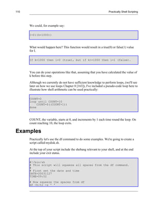 110                                                                   Practically Shell Scripting




      We could, for example say:

      I=$((k<1000))



      What would happen here? This function would result in a true(0) or false(1) value
      for I.

      If k<1000 then i=0 (true), but if k>=1000 then i=1 (false).



      You can do your operations like that, assuming that you have calculated the value of
      k before this step.

      Although we currently do not have sufficient knowledge to perform loops, (we'll see
      later on how we use loops Chapter 8 [163]), I've included a pseudo-code loop here to
      illustrate how shell arithmetic can be used practically:

      COUNT=0
      loop until COUNT=10
           COUNT=$((COUNT+1))
      done



      COUNT, the variable, starts at 0, and increments by 1 each time round the loop. On
      count reaching 10, the loop exits.

Examples
      Practically let's use the df command to do some examples. We're going to create a
      script called mydisk.sh.

      At the top of your script include the shebang relevant to your shell, and at the end
      include your exit status.

      #!/bin/sh
      # This script will squeeze all spaces from the df command.
      #
      # First set the date and time
      DATE=20031127
      TIME=09:52
      # Now squeeze the spaces from df
      df -h|tr -s ' '
 