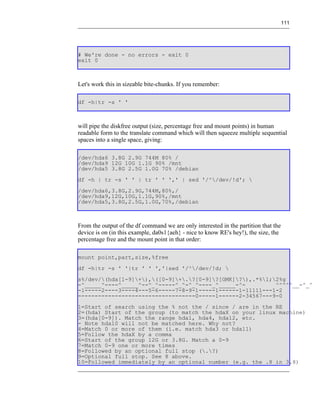 111




# We're done - no errors - exit 0
exit 0



Let's work this in sizeable bite-chunks. If you remember:

df -h|tr -s ' '



will pipe the diskfree output (size, percentage free and mount points) in human
readable form to the translate command which will then squeeze multiple sequential
spaces into a single space, giving:

/dev/hda6 3.8G 2.9G 744M 80% /
/dev/hda9 12G 10G 1.1G 90% /mnt
/dev/hda5 3.8G 2.5G 1.0G 70% /debian
df -h | tr -s ' ' | tr ' ' ',' | sed '/^/dev/!d'; 
/dev/hda6,3.8G,2.9G,744M,80%,/
/dev/hda9,12G,10G,1.1G,90%,/mnt
/dev/hda5,3.8G,2.5G,1.0G,70%,/debian



From the output of the df command we are only interested in the partition that the
device is on (in this example, da0s1{aeh} - nice to know RE's hey!), the size, the
percentage free and the mount point in that order:

mount point,part,size,%free
df -h|tr -s ' '|tr ' ' ','|sed '/^/dev/!d; 
s%/dev/(hda[1-9]+),([0-9]+.?[0-9]?[GMK]?),.*%1;2%g
-^_____^----^_____^--^_^-----^_^-^_^----_^_____-^-         ^^^^^__-^_^
-1-----2----3----4---5-6-----7-8-9-1-----1------1-11111---1-2
-----------------------------------0-----1------2-34567---9-0
1=Start of search using the % not the / since / are in the RE
2=(hda) Start of the group (to match the hdaX on your linux machine)
3=(hda[0-9]). Match the range hda1, hda4, hda12, etc.
- Note hda10 will not be matched here. Why not?
4=Match 0 or more of them (i.e. match hda3 or hda11)
5=Follow the hdaX by a comma
6=Start of the group 12G or 3.8G. Match a 0-9
7=Match 0-9 one or more times
8=Followed by an optional full stop (.?)
9=Optional full stop. See 8 above.
10=Followed immediately by an optional number (e.g. the .8 in 3.8)
 