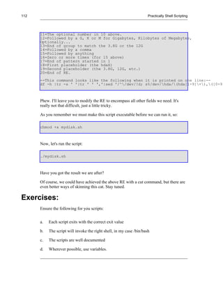 112                                                                   Practically Shell Scripting




      11=The optional number in 10 above.
      12=Followed by a G, K or M for Gigabytes, Kilobytes of Megabytes,
      Optionally...
      13=End of group to match the 3.8G or the 12G
      14=Followed by a comma
      15=Followed by anything
      16=Zero or more times (for 15 above)
      17=End of pattern started in 1
      18=First placeholder (the hdaX)
      19=Second placeholder (the 3.8G, 12G, etc.)
      20=End of RE.
      --This command looks like the following when it is printed on one line:--
      df -h |tr -s ' '|tr ' ' ','|sed '/^/dev/!d; s%/dev/hda/(hda[1-9]+),([0-9]



      Phew. I'll leave you to modify the RE to encompass all other fields we need. It's
      really not that difficult, just a little tricky.

      As you remember we must make this script executable before we can run it, so:

      chmod +x mydisk.sh



      Now, let's run the script:

      ./mydisk.sh



      Have you got the result we are after?

      Of course, we could have achieved the above RE with a cut command, but there are
      even better ways of skinning this cat. Stay tuned.

Exercises:
      Ensure the following for you scripts:


      a.   Each script exits with the correct exit value

      b.   The script will invoke the right shell, in my case /bin/bash

      c.   The scripts are well documented

      d.   Wherever possible, use variables.
 