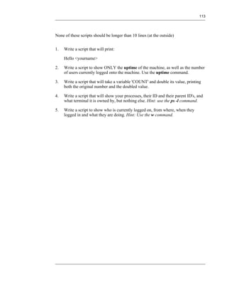 113




None of these scripts should be longer than 10 lines (at the outside)


1.   Write a script that will print:

     Hello <yourname>

2.   Write a script to show ONLY the uptime of the machine, as well as the number
     of users currently logged onto the machine. Use the uptime command.

3.   Write a script that will take a variable 'COUNT' and double its value, printing
     both the original number and the doubled value.

4.   Write a script that will show your processes, their ID and their parent ID's, and
     what terminal it is owned by, but nothing else. Hint: use the ps -l command.

5.   Write a script to show who is currently logged on, from where, when they
     logged in and what they are doing. Hint: Use the w command.
 