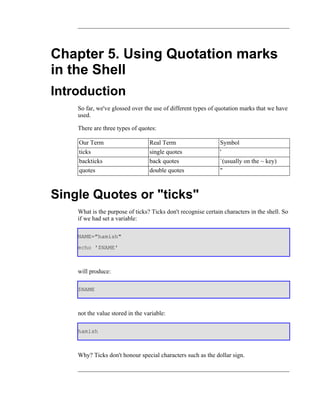 Chapter 5. Using Quotation marks
in the Shell
Introduction
    So far, we've glossed over the use of different types of quotation marks that we have
    used.

    There are three types of quotes:

    Our Term                      Real Term                   Symbol
    ticks                         single quotes               '
    backticks                     back quotes                 `(usually on the ~ key)
    quotes                        double quotes               "



Single Quotes or "ticks"
    What is the purpose of ticks? Ticks don't recognise certain characters in the shell. So
    if we had set a variable:

    NAME="hamish"
    echo '$NAME'



    will produce:

    $NAME



    not the value stored in the variable:

    hamish



    Why? Ticks don't honour special characters such as the dollar sign.
 