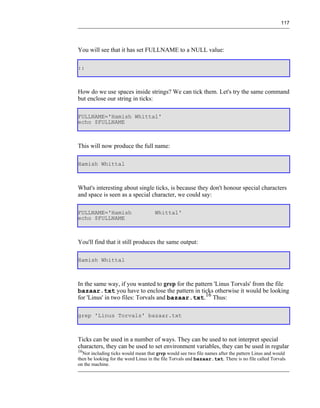 117




You will see that it has set FULLNAME to a NULL value:

::



How do we use spaces inside strings? We can tick them. Let's try the same command
but enclose our string in ticks:

FULLNAME='Hamish Whittal'
echo $FULLNAME



This will now produce the full name:

Hamish Whittal



What's interesting about single ticks, is because they don't honour special characters
and space is seen as a special character, we could say:

FULLNAME='Hamish                     Whittal'
echo $FULLNAME



You'll find that it still produces the same output:

Hamish Whittal



In the same way, if you wanted to grep for the pattern 'Linus Torvals' from the file
bazaar.txt you have to enclose the pattern in ticks otherwise it would be looking
for 'Linus' in two files: Torvals and bazaar.txt.16 Thus:

grep 'Linus Torvals' bazaar.txt



Ticks can be used in a number of ways. They can be used to not interpret special
characters, they can be used to set environment variables, they can be used in regular
16
  Not including ticks would mean that grep would see two file names after the pattern Linus and would
then be looking for the word Linus in the file Torvals and bazaar.txt. There is no file called Torvals
on the machine.
 
