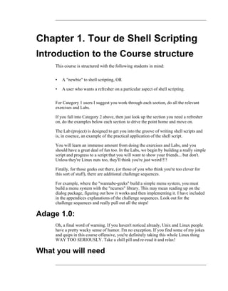 Chapter 1. Tour de Shell Scripting
Introduction to the Course structure
     This course is structured with the following students in mind:


     •   A "newbie" to shell scripting, OR

     •   A user who wants a refresher on a particular aspect of shell scripting.


     For Category 1 users I suggest you work through each section, do all the relevant
     exercises and Labs.

     If you fall into Category 2 above, then just look up the section you need a refresher
     on, do the examples below each section to drive the point home and move on.

     The Lab (project) is designed to get you into the groove of writing shell scripts and
     is, in essence, an example of the practical application of the shell script.

     You will learn an immense amount from doing the exercises and Labs, and you
     should have a great deal of fun too. In the Labs, we begin by building a really simple
     script and progress to a script that you will want to show your friends... but don't.
     Unless they're Linux nuts too, they'll think you're just weird!!!!

     Finally, for those geeks out there, (or those of you who think you're too clever for
     this sort of stuff), there are additional challenge sequences.

     For example, where the "wannabe-geeks" build a simple menu system, you must
     build a menu system with the "ncurses" library. This may mean reading up on the
     dialog package, figuring out how it works and then implementing it. I have included
     in the appendices explanations of the challenge sequences. Look out for the
     challenge sequences and really pull out all the stops!

Adage 1.0:
     Oh, a final word of warning. If you haven't noticed already, Unix and Linux people
     have a pretty wacky sense of humor. I'm no exception. If you find some of my jokes
     and quips in this course offensive, you're definitely taking this whole Linux thing
     WAY TOO SERIOUSLY. Take a chill pill and re-read it and relax!

What you will need
 