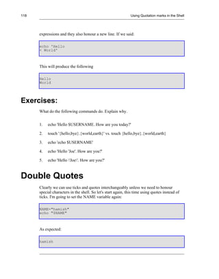 118                                                            Using Quotation marks in the Shell




      expressions and they also honour a new line. If we said:

      echo 'Hello
      < World'



      This will produce the following

      Hello
      World




Exercises:
      What do the following commands do. Explain why.


      1.   echo 'Hello $USERNAME. How are you today?'

      2.   touch '{hello,bye}.{world,earth}' vs. touch {hello,bye}.{world,earth}

      3.   echo 'echo $USERNAME'

      4.   echo 'Hello 'Joe'. How are you?'

      5.   echo 'Hello 'Joe'. How are you?'



Double Quotes
      Clearly we can use ticks and quotes interchangeably unless we need to honour
      special characters in the shell. So let's start again, this time using quotes instead of
      ticks. I'm going to set the NAME variable again:

      NAME="hamish"
      echo "$NAME"



      As expected:

      hamish
 