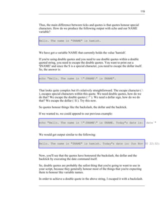119




Thus, the main difference between ticks and quotes is that quotes honour special
characters. How do we produce the following output with echo and our NAME
variable?

Hello. The name in "$NAME" is hamish.



We have got a variable NAME that currently holds the value 'hamish'.

If you're using double quotes and you need to use double quotes within a double
quoted string, you need to escape the double quotes. You want to print out a
'$NAME' and since the $ is a special character, you need to escape the dollar itself.
So, the answer is:

echo "Hello. The name in "$NAME" is $NAME".



That looks quite complex but it's relatively straightforward. The escape character ( 
), escapes special characters within this quote. We need double quotes, how do we
do that? We escape the double quotes ( " ). We need a dollar sign, how do we do
that? We escape the dollar ( $ ). Try this now.

So quotes honour things like the backslash, the dollar and the backtick.

If we wanted to, we could append to our previous example:

echo "Hello. The name in "$NAME" is $NAME. Today"s date is: `date`"



We would get output similar to the following:

Hello. The name in "$NAME" is hamish. Today"s date is: Sun Nov 30 22:32:3



Now, you'll see that the quotes have honoured the backslash, the dollar and the
backtick by executing the date command itself.

So, double quotes are probably the safest thing that you're going to want to use in
your script, because they generally honour most of the things that you're expecting
them to honour like variable names.

In order to achieve a double quote in the above string, I escaped it with a backslash.
 