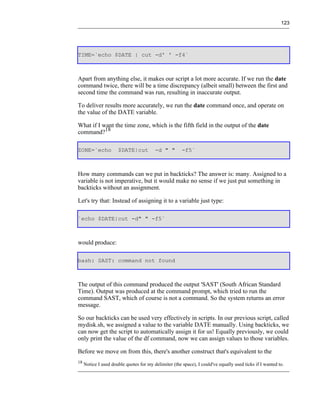 123




TIME=`echo $DATE | cut -d' ' -f4`



Apart from anything else, it makes our script a lot more accurate. If we run the date
command twice, there will be a time discrepancy (albeit small) between the first and
second time the command was run, resulting in inaccurate output.

To deliver results more accurately, we run the date command once, and operate on
the value of the DATE variable.

What if I want the time zone, which is the fifth field in the output of the date
command?18

ZONE=`echo            $DATE|cut          -d " "        -f5`



How many commands can we put in backticks? The answer is: many. Assigned to a
variable is not imperative, but it would make no sense if we just put something in
backticks without an assignment.

Let's try that: Instead of assigning it to a variable just type:

`echo $DATE|cut -d" " -f5`



would produce:

bash: SAST: command not found



The output of this command produced the output 'SAST' (South African Standard
Time). Output was produced at the command prompt, which tried to run the
command SAST, which of course is not a command. So the system returns an error
message.

So our backticks can be used very effectively in scripts. In our previous script, called
mydisk.sh, we assigned a value to the variable DATE manually. Using backticks, we
can now get the script to automatically assign it for us! Equally previously, we could
only print the value of the df command, now we can assign values to those variables.

Before we move on from this, there's another construct that's equivalent to the
18
     Notice I used double quotes for my delimiter (the space), I could've equally used ticks if I wanted to.
 