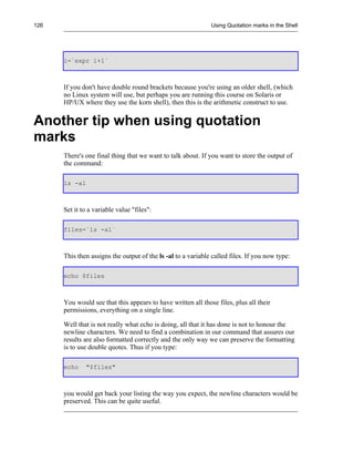 126                                                           Using Quotation marks in the Shell




      i=`expr i+1`



      If you don't have double round brackets because you're using an older shell, (which
      no Linux system will use, but perhaps you are running this course on Solaris or
      HP/UX where they use the korn shell), then this is the arithmetic construct to use.


Another tip when using quotation
marks
      There's one final thing that we want to talk about. If you want to store the output of
      the command:

      ls -al



      Set it to a variable value "files":

      files=`ls -al`



      This then assigns the output of the ls -al to a variable called files. If you now type:

      echo $files



      You would see that this appears to have written all those files, plus all their
      permissions, everything on a single line.

      Well that is not really what echo is doing, all that it has done is not to honour the
      newline characters. We need to find a combination in our command that assures our
      results are also formatted correctly and the only way we can preserve the formatting
      is to use double quotes. Thus if you type:

      echo    "$files"



      you would get back your listing the way you expect, the newline characters would be
      preserved. This can be quite useful.
 