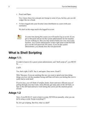 2                                                                      Tour de Shell Scripting




     •   Pencil and Paper

         Yes. I know these two concepts are foreign to some of you, but hey, give an old
         codger like me a break.

     •   To have logged onto your favorite Linux distribution as a user (with your
         username).

         We don't at this stage need to be logged in as root.



                  At some time during this course you will need to log in as root. If you
                  get to that point and are not the system administrator for the machine
                  you are working on, then you may need to build your very own Linux
                  machine. Any system administrator in their right mind would NEVER
                  give you the root password. Of course, if you are the system
                  administrator, you already have the root password!


What is Shell Scripting
Adage 1.1:
     In order to learn to be a great system administrator, and "shell script-er", you MUST
     be. . . . .

     LAZY.

     Yes, that's right, LAZY. Say it, and again. Once more. Good!!!

     Why? Because, if you are anything like me, you want to spend your time doing
     things you love, not the mundane boring stuff that will leave you feeling like you've
     really had to work hard!

     If you're lazy, you will think of simpler, better, faster and more efficient ways of
     getting through your day's tasks, look efficient, get many pats on the old' back, or
     taps on the old' head and leave work feeling like you're just the smartest person
     around.

Adage 1.2
     Next, if you REALLY want to learn to script, NEVER do manually, what you can
     do by using a script. Script everything!!!!

     So, let's get scripting. But first, what is a shell?
 