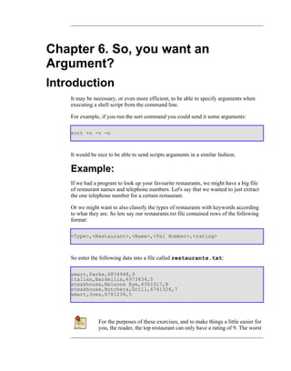 Chapter 6. So, you want an
Argument?
Introduction
    It may be necessary, or even more efficient, to be able to specify arguments when
    executing a shell script from the command line.

    For example, if you run the sort command you could send it some arguments:

    sort +o -r -n



    It would be nice to be able to send scripts arguments in a similar fashion.

    Example:
    If we had a program to look up your favourite restaurants, we might have a big file
    of restaurant names and telephone numbers. Let's say that we wanted to just extract
    the one telephone number for a certain restaurant.

    Or we might want to also classify the types of restaurants with keywords according
    to what they are. So lets say our restaurants.txt file contained rows of the following
    format:

    <Type>,<Restaurant>,<Name>,<Tel Number>,<rating>



    So enter the following data into a file called restaurants.txt:

    smart,Parks,6834948,9
    italian,Bardellis,6973434,5
    steakhouse,Nelsons Eye,6361017,8
    steakhouse,Butchers,Grill,6741326,7
    smart,Joes,6781234,5




                For the purposes of these exercises, and to make things a little easier for
                you, the reader, the top restaurant can only have a rating of 9. The worst
 