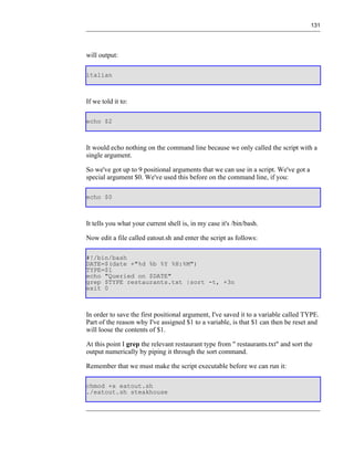 131




will output:

italian



If we told it to:

echo $2



It would echo nothing on the command line because we only called the script with a
single argument.

So we've got up to 9 positional arguments that we can use in a script. We've got a
special argument $0. We've used this before on the command line, if you:

echo $0



It tells you what your current shell is, in my case it's /bin/bash.

Now edit a file called eatout.sh and enter the script as follows:

#!/bin/bash
DATE=$(date +"%d %b %Y %H:%M")
TYPE=$1
echo "Queried on $DATE"
grep $TYPE restaurants.txt |sort -t, +3n
exit 0



In order to save the first positional argument, I've saved it to a variable called TYPE.
Part of the reason why I've assigned $1 to a variable, is that $1 can then be reset and
will loose the contents of $1.

At this point I grep the relevant restaurant type from " restaurants.txt" and sort the
output numerically by piping it through the sort command.

Remember that we must make the script executable before we can run it:

chmod +x eatout.sh
./eatout.sh steakhouse
 