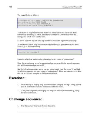132                                                                 So, you want an Argument?




      The output looks as follows:

      riaan@debian:~> ~/ham$ ./eatout.sh steakhouse
      Queried on 01 Dec 2003 21:30
      steakhouse,Nelsons Eye,6361017,8
      steakhouse,Butchers Grill,6741326,7



      That shows us only the restaurants that we're interested in and it will sort them
      numerically according to which restaurants we like best (determined from the
      rating), and which ones we like least.

      So we've seen that we can send any number of positional arguments to a script.

      As an exercise, show only restaurants where the rating is greater than 5 (we don't
      want to go to bad restaurants)

      ./eatout.sh italian 5



      It should only show italian eating places that have a rating of greater than 5.

      Hint, the rating is now stored as a positional parameter and is the second argument
      this will be positional parameter $2.

      See the following exercises where you are going to edit your file to use $2 and look
      for all the restaurants having a rating of greater than 5. There are many ways to skin
      this cat, so I'll leave it to you to find just one of these.

Exercises:
      1.   Write a script to display only restaurants in the category having a rating greater
           than 5. Sort the list from the best restaurant to the worst.

      2.   Alter your script above to display the output in a nicely formatted way, using
           the echo commands.


Challenge sequence:
      1.   Use the ncurses libraries to format the output.
 