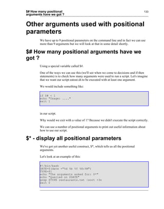 $# How many positional                                                                  133
arguments have we got ?


Other arguments used with positional
parameters
        We have up to 9 positional parameters on the command line and in fact we can use
        more than 9 arguments but we will look at that in some detail shortly.

$# How many positional arguments have we
got ?
        Using a special variable called $#.

        One of the ways we can use this (we'll see when we come to decisions and if-then
        statements) is to check how many arguments were used to run a script. Let's imagine
        that we want our script eatout.sh to be executed with at least one argument.

        We would include something like:

        if $# < 1
        echo "Usage: ...."
        exit 1



        in our script.

        Why would we exit with a value of 1? Because we didn't execute the script correctly.

        We can use a number of positional arguments to print out useful information about
        how to use our script.

$* - display all positional parameters
        We've got yet another useful construct, $*, which tells us all the positional
        arguments.

        Let's look at an example of this:

        #!/bin/bash
        DATE=$(date +"%d %b %Y %H:%M")
        TYPE=$1
        echo "The arguments asked for: $*"
        echo "Queried on $DATE"
        grep $TYPE restaurants.txt |sort +3n
        exit 0
 