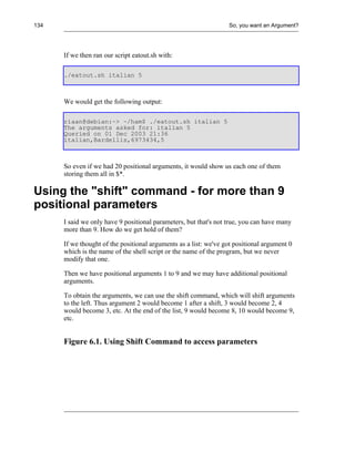 134                                                               So, you want an Argument?




      If we then ran our script eatout.sh with:

      ./eatout.sh italian 5



      We would get the following output:

      riaan@debian:~> ~/ham$ ./eatout.sh italian 5
      The arguments asked for: italian 5
      Queried on 01 Dec 2003 21:36
      italian,Bardellis,6973434,5



      So even if we had 20 positional arguments, it would show us each one of them
      storing them all in $*.

Using the "shift" command - for more than 9
positional parameters
      I said we only have 9 positional parameters, but that's not true, you can have many
      more than 9. How do we get hold of them?

      If we thought of the positional arguments as a list: we've got positional argument 0
      which is the name of the shell script or the name of the program, but we never
      modify that one.

      Then we have positional arguments 1 to 9 and we may have additional positional
      arguments.

      To obtain the arguments, we can use the shift command, which will shift arguments
      to the left. Thus argument 2 would become 1 after a shift, 3 would become 2, 4
      would become 3, etc. At the end of the list, 9 would become 8, 10 would become 9,
      etc.


      Figure 6.1. Using Shift Command to access parameters
 