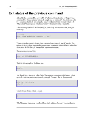 136                                                               So, you want an Argument?



Exit status of the previous command
      A final dollar command for now, is $?. $? tells you the exit status of the previous
      command. So if you ran your eatout.sh script, and as soon as it's finished, you echo
      $? - assuming that it all ran correctly - you would expect that it would return a 0.
      Why is that? Because you exited your script with an exit status value of 0.

      Let's assume you tried to do something in your script that doesn't work, then you
      could say:

      if $?<>0
      echo "Some previous command failed"



      This test checks whether the previous command ran correctly and, if not (i.e. The
      output of the previous command was non-zero) a message to that effect is printed to
      the screen. So 0 is the exit status of the previous command.

      If you run a command like:

      ping -c1 199.199.199.1



      Wait for it to complete. And then run:

      echo $?



      you should get a non-zero value. Why? Because the command (ping) never exited
      properly, and thus a non-zero value is returned. Compare that to the output of:

      ping -c1 127.0.0.1
      echo $?



      which should always return a value:

      0



      Why? Because it can ping your local loop-back address. So every command exits
 