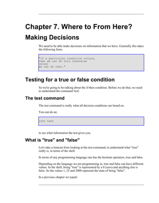 Chapter 7. Where to From Here?
Making Decisions
      We need to be able make decisions on information that we have. Generally this takes
      the following form:

      "if a particular condition occurs,
      then we can do this otherwise
      (else)
      we can do that."




Testing for a true or false condition
      So we're going to be talking about the if-then condition. Before we do that, we need
      to understand the command 'test'.

The test command
      The test command is really what all decision conditions are based on.

      You can do an:

      info test



      to see what information the test gives you.

What is "true" and "false"
      Let's take a timeout from looking at the test command, to understand what "true"
      really is, in terms of the shell.

      In terms of any programming language one has the boolean operators, true and false.

      Depending on the language we are programming in, true and false can have different
      values. In the shell, being "true" is represented by a 0 (zero) and anything else is
      false. So the values 1, 25 and 2000 represent the state of being "false".

      In a previous chapter we typed:
 