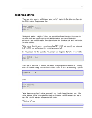 141




Testing a string
      There are other tests we will discuss later, but let's start with the string test Execute
      the following on the command line:

      NAME="hamish"
      test $NAME = hamish
      echo $?



      Now you'll notice a couple of things: the second line has white-space between the
      variable name, the equals sign and the variable value, since test takes three
      parameters (the variable name, the test condition and the value that we're testing the
      variable against).

      What output does the above example produce? If NAME was hamish, test returns a
      0. If NAME was not hamish, this would've returned a 1.

      So I'm going to run that again but I'm going to test it against the value of 'joe' with:

      test $NAME = joe
      echo $?



      Since 'joe' is not equal to 'hamish', the above example produces a value of 1. String
      tests can become tricky. Lets create a variable called 'BLANKS' containing 5 spaces:

      BLANKS="           "



      Now

      test $blanks
      echo $?



      What does this produce? A false value of 1, but clearly I shouldn't have got a false
      value because a false value would've indicated that the variable was not set, and in
      fact, the variable was set, it has a non-null value.

      This time let's try:
 