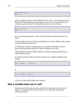 142                                                                        Where to From Here?




      test "$blanks"
      echo $?



      and you should see that the value should be true (0). This is a very important thing to
      bear in mind when doing tests, a good safety net as it were to always enclose your
      variable in quotes not ticks! If I enclosed the variable in ticks as follows:

      test '$blanks'
      echo $?



      this would always produce true. Why is that? Because it's testing whether this is a
      string.

      Since ticks ignore the $, it is always considered to be a string - $blanks. Thus, testing
      a string will always produce true.

      If I enclose the variable in double quotes, test interprets the $blanks to be five
      spaces, and subsequently tests the five spaces returning a true value.

      The test '$blanks' produces TRUE and the test "$blanks" produces TRUE, but for
      VERY different reasons.

      As a precaution then: when you do tests, enclose your variables in double quotes.
      Saying:

      test "$NAME" = "hamish"



      or

      test "$NAME" = hamish



      will give you the desired output time and again.

Has a variable been set or not?
      Something that's often done in scripts, specifically in configure scripts, is to test
      whether a variable has been or has not been set. It's often achieved using the
      following construct:
 