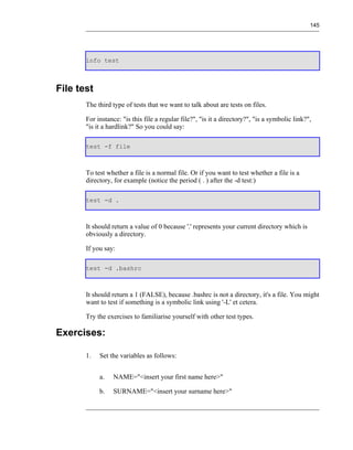 145




       info test



File test
       The third type of tests that we want to talk about are tests on files.

       For instance: "is this file a regular file?", "is it a directory?", "is a symbolic link?",
       "is it a hardlink?" So you could say:

       test -f file



       To test whether a file is a normal file. Or if you want to test whether a file is a
       directory, for example (notice the period ( . ) after the -d test:)

       test -d .



       It should return a value of 0 because '.' represents your current directory which is
       obviously a directory.

       If you say:

       test -d .bashrc



       It should return a 1 (FALSE), because .bashrc is not a directory, it's a file. You might
       want to test if something is a symbolic link using '-L' et cetera.

       Try the exercises to familiarise yourself with other test types.

Exercises:

       1.   Set the variables as follows:


            a.   NAME="<insert your first name here>"

            b.   SURNAME="<insert your surname here>"
 