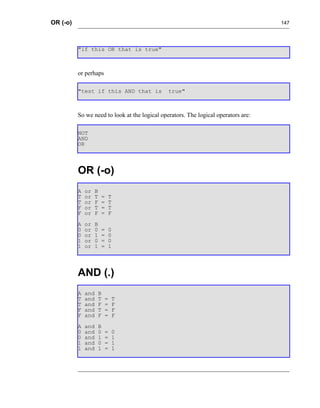 OR (-o)                                                                             147




          "if this OR that is true"



          or perhaps

          "test if this AND that is            true"



          So we need to look at the logical operators. The logical operators are:

          NOT
          AND
          OR




          OR (-o)
          A   or   B
          T   or   T   =   T
          T   or   F   =   T
          F   or   T   =   T
          F   or   F   =   F
          A   or   B
          0   or   0   =   0
          0   or   1   =   0
          1   or   0   =   0
          1   or   1   =   1




          AND (.)
          A   and   B
          T   and   T   =   T
          T   and   F   =   F
          F   and   T   =   F
          F   and   F   =   F
          A   and   B
          0   and   0   =   0
          0   and   1   =   1
          1   and   0   =   1
          1   and   1   =   1
 