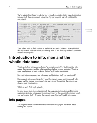 4                                                                        Tour de Shell Scripting




     We've reduced our finger-work, but not by much. Again the better way of doing this
     is to put both these commands into a file. For our example we will call this file
     mycmds.sh:

     riaan@debian:/tmp> vi mycmds.sh    <To create the script>
     riaan@debian:/tmp> chmod +x mycmds.sh
     riaan@debian:/tmp> ./mycmds.sh
                  total       used       free     shared    buffers                                cached
     Mem:        321628     317836       3792          0       14644                                88536
     -/+ buffers/cache:     214656     106972
     Swap:       506480       1060     505420
     file system            Size Used Avail Use% Mounted on
     /dev/hda1             5.5G 3.5G 2.1G 63% /
     tmpfs                 158M 4.0K 158M     1% /dev/shm
     riaan@debian:/tmp>



     Then all we have to do it execute it, and voila , we have "created a new command",
     aka mycmds.sh. Now each time, we merely need to run the script and the commands
     are executed together.


Introduction to info, man and the
whatis database
     This is a shell scripting course, but we're going to start off by looking at the info
     pages, the man pages and the whatis database before we start scripting. This is a
     good idea because at least we know that we're all on the same page.

     So, what is this man page, and info page, and that other stuff you mentioned?

     Man pages is a term used as a short-hand for manual pages - or the manual. Info
     pages, are like manual pages (man), but are a newer format that the movers and
     shakers are trying to adopt.

     Which to use? Well both actually.

     In some cases, man does not contain all the necessary information, and then one
     needs to refer to the info pages. Sometimes it may be far easier to locate that which
     you are looking for by firing up the manual page. First we'll tackle info pages.

info pages
     The diagram below illustrates the structure of the info pages. Refer to it while
     reading this section
 
