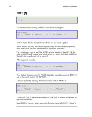 148                                                                        Where to From Here?



      NOT (!)
      !0 = 1
      !1 = 0



      This can be a little confusing, so let's do some practical examples:

      NAME=hamish
      test ( "$NAME" = "hamish" )               -o    ( -n "$NAME" )
      echo $?



      First '-o' means that the above test will 'OR' the two test results together.

      Notice how we are using parentheses to group things, but we have to escape these
      using a backslash, since the round bracket is significant in the shell.

      The example uses a test to see if the NAME variable is equal to "hamish", OR the
      value held in $NAME is not a "zero length string". As we set the NAME variable to
      "hamish", the overall result will be true or 0.

      What happens if we make:

      NAME=riaan
      test ( "$NAME" = "hamish" )               -o    ( -n "$NAME" )
      echo $?



      Then the first "test expression" is FALSE (1) and the second expression is TRUE (0)
      and so the overall result is still 0 (TRUE).

      Let's now try this by replacing the "test condition" with an 'AND' (- ):

      NAME=riaan
      test ( "$NAME" = 'hamish' )               -a    ( -n "$NAME" )
      echo $?



      This will do a test to determine whether the NAME is set to 'hamish' AND that it is a
      non-zero length string.

      Now NAME is currently set to riaan, so the first expression is FALSE (1) ('riaan' is
 