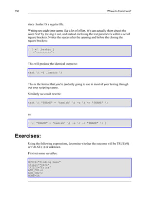 150                                                                       Where to From Here?




      since .bashrc IS a regular file.

      Writing test each time seems like a lot of effort. We can actually short circuit the
      word 'test' by leaving it out, and instead enclosing the test parameters within a set of
      square brackets. Notice the spaces after the opening and before the closing the
      square brackets:

      [ ! -f .bashrc ]
         -^---------^-



      This will produce the identical output to:

      test ( -f .bashrc )



      This is the format that you're probably going to use in most of your testing through
      out your scripting career.

      Similarly we could rewrite:

      test ( "$NAME" = 'hamish' ) -a ( -n "$NAME" )



      as:

      [ ( "$NAME" = 'hamish' ) -a ( -n "$NAME" ) ]




Exercises:
      Using the following expressions, determine whether the outcome will be TRUE (0)
      or FALSE (1) or unknown.

      First set some variables:

      MOVIE="Finding Nemo"
      CHILD1="Cara"
      CHILD2="Erica"
      AGE_CH1=4
      AGE_CH2=2
      HOME=ZA
 