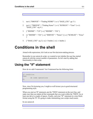 Conditions in the shell                                                                     151




         1.   test ( "$MOVIE" = "Finding NEMO" ) -a ( "$AGE_CH1" -ge 3 )

         2.   test ( ! "$MOVIE" = "Finding Nemo" ) -o ( "$CHILD1" = "Cara" ) -a (
              "$AGE_CH1" -eq 4 )

         3.   [ "$HOME" = "US" ] -o [ "$HOME" = "ZA" ]

         4.   [ [ "$HOME" = "ZA" ] -a [ "$MOVIE" = "Nemo" ] ] -o [ "$CHILD2" = "Erica"
              ]

         5.   [ "$AGE_CH2" -eq 2 ] -a [ -f .bashrc ] -o [ -r .bashrc ]



Conditions in the shell
         Armed with expressions, let's look at our first decision-making process.

         Remember in our eatout.sh script, we wanted to test whether the user has started
         eatout.sh with the correct number of parameters. So let's start by adding that
         functionality to that script.

Using the "if" statement
         How do we add if statements? An if statement has the following form:

         if condition
         then
                 do some operations
         fi



         Now, since I'm lecturing you, I might as well lecture you in good structured
         programming style.

         When you start an 'IF' statement, put the 'THEN' statement on the next line, and
         make sure that you indent all the commands that you want within the 'THEN', by at
         least one tab or a couple of spaces. Finally, end your "IF" statement in a nice block
         format using the 'FI'. It's going to make maintaining your scripts much easier.

         In our eatout.sh
 