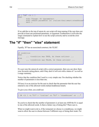 152                                                                        Where to From Here?




      if [ "$#" -lt 1 ]
      then
              echo "Usage: $0 <parameter>
              echo "where parameter is: italian|thai|smart|steakhouse"
              exit 1
      fi



      If we add this to the top of eatout.sh, our script will stop running if the user does not
      provide at least one positional parameter, or argument. Furthermore it will echo the
      usage command to explain how to use the script correctly and to avoid the error
      message.

The "if" "then" "else" statement
      Equally, 'IF' has an associated construct, the 'ELSE':

      if condition
      then
              ... <condition was TRUE, do these actions> ...
      else
              ... <condition was FALSE, do these actions> ...
      fi



      If a user runs the eatout.sh script with a correct parameter, then you can show them
      your favourite eating places, and if they don't it will exit with a status of 1 as well as
      a usage summary.

      Notice that the condition that I used is a very simple one: I'm checking whether the
      number of parameters is less than one.

      I'll leave it as an exercise for the user to check that the parameter that the user has
      entered is one of the allowed words (italian/steakhouse/smart).

      To give you a hint, you could use:

      [ $# -lt 1 -a "$1" = 'italian' or "$1" = 'steakhouse' or ..."



      So you're to check that the number of parameters is at least one AND the $1 is equal
      to one of the allowed words. Is there a better way of doing this? There sure is.

      What we might want to do is, if the restaurant we choose is a steakhouse, we might
      want to allow the user to choose between 5 different ways of doing their steak. For
 