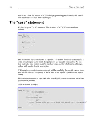 154                                                                       Where to From Here?




      else if, etc. - then the answer is NO! It's bad programming practice to do this else-if,
      else-if nonsense. So how do we do things?

The "case" statement
      Well we've got a 'CASE' statement. The structure of a 'CASE' statement is as
      follows:

      case $1 in
           pattern) ...
                    ...
                    ;;
           pattern) ...
                    ...
                    ;;
           *) ...
              ...
              ;;
      esac



      This means that we will match $1 to a pattern. The pattern will allow us to execute a
      series of statements and to finish this pattern we use a double semi-colon. We can
      then match the next pattern and, if it matches we do another whole series of things,
      ending with another double semi-colon.

      If $1 matches none of the patterns, then it will be caught by the asterisk pattern since
      an a asterisk matches everything as we've seen in our regular expression and pattern
      theory.

      The case statement makes your code a lot more legible, easier to maintain and allows
      you to match patterns.

      Look at another example:

      case $1 in
              [Tt][Hh][Aa][Ii]) ...
                       ...
                       ;;
              Steakhouse) ...
                       ...
                       ;;
              *) echo "Sorry this pattern does not match any restaurant"
                 ...
                 ;;
      esac
 