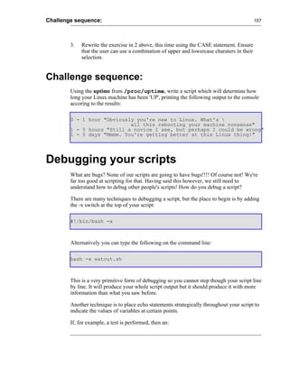 Challenge sequence:                                                                          157




        3.   Rewrite the exercise in 2 above, this time using the CASE statement. Ensure
             that the user can use a combination of upper and lowercase charaters in their
             selection.


Challenge sequence:
        Using the uptime from /proc/uptime, write a script which will determine how
        long your Linux machine has been 'UP', printing the following output to the console
        accoring to the results:

        0 - 1 hour "Obviously you're new to Linux. What's 
                            all this rebooting your machine nonsense"
        1 - 5 hours "Still a novice I see, but perhaps I could be wrong"
        1 - 5 days "Mmmm. You're getting better at this Linux thing!"




Debugging your scripts
        What are bugs? None of our scripts are going to have bugs!!!! Of course not! We're
        far too good at scripting for that. Having said this however, we still need to
        understand how to debug other people's scripts! How do you debug a script?

        There are many techniques to debugging a script, but the place to begin is by adding
        the -x switch at the top of your script:

        #!/bin/bash -x



        Alternatively you can type the following on the command line:

        bash -x eatout.sh



        This is a very primitive form of debugging so you cannot step though your script line
        by line. It will produce your whole script output but it should produce it with more
        information than what you saw before.

        Another technique is to place echo statements strategically throughout your script to
        indicate the values of variables at certain points.

        If, for example, a test is performed, then an:
 