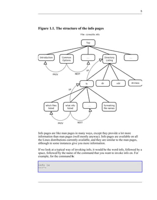 5




Figure 1.1. The structure of the info pages




Info pages are like man pages in many ways, except they provide a lot more
information than man pages (well mostly anyway). Info pages are available on all
the Linux distributions currently available, and they are similar to the man pages,
although in some instances give you more information.

If we look at a typical way of invoking info, it would be the word info, followed by a
space, followed by the name of the command that you want to invoke info on. For
example, for the command ls:

info ls
---^-
 