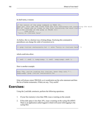 160                                                                     Where to From Here?




      In shell terms, it means:

      if the result of the grep command is TRUE (0),
      then you will get the lines from the file resturants.txt containing the word i
      BUT if there are no lines in the file containing the word italian
      (i.e.the outcome of the grep is FALSE (1))
              then print
       'sorry no italians here'



      As before, this is a shortcut way of doing things. Enclosing this command in
      parentheses can change the order of execution as in:

      ( grep italian restaurants.txt || echo "sorry no italians here" )



      which could also allow:

      ( cmd1 || cmd2 ) &amp;&amp; ( cmd3                &amp;&amp; cmd4 )



      Here is another example:

      echo "Oh, you're looking for italian, here they are: " 
      &amp;&amp; grep italian restaurants.txt



      Echo will always return TRUE(0), so it would print out the echo statement and then
      the list of italian restaurants, if there are any. Very useful!

Exercises:
      Using the || and && constructs, perform the following operations:


      1.   If your free memory is less than 50M, issue a warning on the console

      2.   If free disk space is less than 10%, issue a warning on the syslog file (HINT:
           There is an application called logger(1) which will assist with logging to the
           syslog file)
 