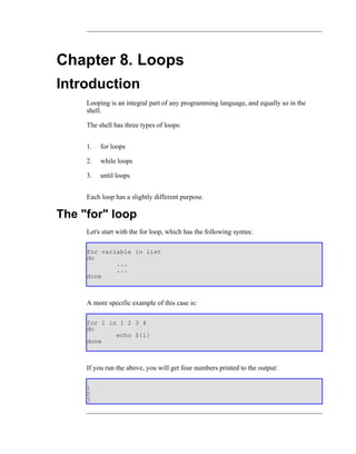 Chapter 8. Loops
Introduction
     Looping is an integral part of any programming language, and equally so in the
     shell.

     The shell has three types of loops:


     1.   for loops

     2.   while loops

     3.   until loops


     Each loop has a slightly different purpose.

The "for" loop
     Let's start with the for loop, which has the following syntax:

     for variable in list
     do
             ...
             ...
     done



     A more specific example of this case is:

     for i in 1 2 3 4
     do
             echo ${i}
     done



     If you run the above, you will get four numbers printed to the output:

     1
     2
     3
 