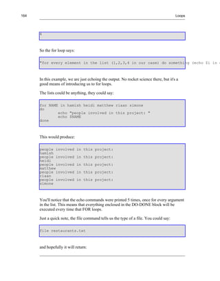 164                                                                                     Loops




      4



      So the for loop says:

      "for every element in the list (1,2,3,4 in our case) do something (echo $i in o



      In this example, we are just echoing the output. No rocket science there, but it's a
      good means of introducing us to for loops.

      The lists could be anything, they could say:

      for NAME in hamish heidi matthew riaan simone
      do
              echo "people involved in this project: "
              echo $NAME
      done



      This would produce:

      people involved         in this project:
      hamish
      people involved         in this project:
      heidi
      people involved         in this project:
      matthew
      people involved         in this project:
      riaan
      people involved         in this project:
      simone



      You'll notice that the echo commands were printed 5 times, once for every argument
      in the list. This means that everything enclosed in the DO-DONE block will be
      executed every time that FOR loops.

      Just a quick note, the file command tells us the type of a file. You could say:

      file restaurants.txt



      and hopefully it will return:
 