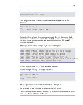 165




restaurants.txt: ASCII text



Now, we could equally use a for-loop list in another way - we could say for
example:19

for files in `ls -1`
do
        echo "file: `file $files`"
done



Remember, from earlier in the course, we saw that ls -l or $(ls -1) executes the ls
command and produces some output. What this FOR loop is doing, is listing every
file in our current directory with the ls -1. For each one listed, it runs the file
command on the file.

The output from the above example might look something like:

bash:     file:      Desktop/: directory: No such file or directory
bash:     file:      Maildir/: directory: No such file or directory
bash:     file:      _viminfo: ASCII text: command not found
bash:     file:      blah.txt: ASCII text: command not found
bash:     file:      tmp/: directory: No such file or directory
bash:     file:      urls: ASCII English text: command not found
bash:     file:      windows.profile/: directory: No such file or directory
bash:     file:      winscp.RND: data: command not found



As long as you provide the "for" loop with a list, it's happy.

Another example of doing a for loop is as follows:

for count in `seq 20`
do
        echo $count
done



This will produce a sequence of 20 numbers from 1 through 20.

Do an info on the 'seq' command to find out what else it can do.

Okay, so provided that you supply for with a list, it can cycle through that list and do
19
  this is not ls -l as you might expect. It is ls -1 (one)
 