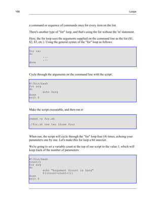 166                                                                                      Loops




      a command or sequence of commands once for every item on the list.

      There's another type of "for" loop, and that's using the for without the 'in' statement.

      Here, the for loop uses the arguments supplied on the command line as the list ($1,
      $2, $3, etc.). Using the general syntax of the "for" loop as follows:

      for var
      do
                 ...
                 ...
      done



      Cycle through the arguments on the command line with the script:

      #!/bin/bash
      for arg
      do
              echo $arg
      done
      exit 0



      Make the script executable, and then run it:

      chmod +x for.sh
      ./for.sh one two three four



      When run, the script will cycle through the "for" loop four (4) times, echoing your
      parameters one by one. Let's make this for loop a bit snazzier.

      We're going to set a variable count at the top of our script to the value 1, which will
      keep track of the number of parameters:

      #!/bin/bash
      count=1
      for arg
      do
              echo "Argument $count is $arg"
              $((count=count+1))
      done
      exit 0
 