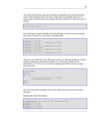 167




This script will not only count up the number of arguments, but will also print the
value of each argument. Save the above script, make it executable and run it. If
you're using a shell that does not recognise the line with $(()) in it, then you can use
the line:

count=`expr $count + 1`



You will notice a couple of things. First-off, although it seems to be incrementing
the count it also gives us some errors. Something like:

Argument 1 is one
./for.sh: line 6: 2:         command not found
Argument 2 is two
./for.sh: line 6: 3:         command not found
Argument 3 is three
./for.sh: line 6: 4:         command not found
Argument 4 is four
./for.sh: line 6: 5:         command not found



The errors stem from line 6, the "$((count=count+1))". This line produces a number,
and the command not found is this number (i.e. The shell is looking for the
command 2, or 3 or 4, etc.) So, one way of getting around this is to put a noop in
front of the line:

#!/bin/bash
count=1
for arg
do
        echo "Argument $count is $arg"
        : $((count=count+1))
done
exit 0



This will execute the increment of the count without giving you any sort of error
messages.

Running the script will produce:

[riaan@debian] ~$ ./for.sh one two three four
Argument 1 is one
Argument 2 is two
Argument 3 is three
Argument 4 is four
 