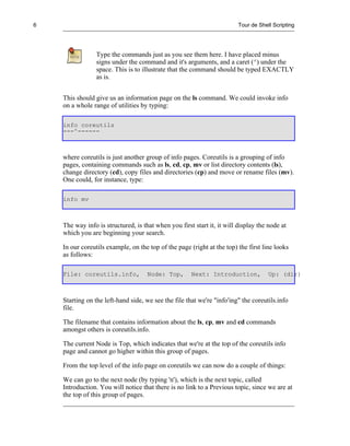6                                                                        Tour de Shell Scripting




                 Type the commands just as you see them here. I have placed minus
                 signs under the command and it's arguments, and a caret (^) under the
                 space. This is to illustrate that the command should be typed EXACTLY
                 as is.


    This should give us an information page on the ls command. We could invoke info
    on a whole range of utilities by typing:

    info coreutils
    ---^------



    where coreutils is just another group of info pages. Coreutils is a grouping of info
    pages, containing commands such as ls, cd, cp, mv or list directory contents (ls),
    change directory (cd), copy files and directories (cp) and move or rename files (mv).
    One could, for instance, type:

    info mv



    The way info is structured, is that when you first start it, it will display the node at
    which you are beginning your search.

    In our coreutils example, on the top of the page (right at the top) the first line looks
    as follows:

    File: coreutils.info,            Node: Top,       Next: Introduction,            Up: (dir)



    Starting on the left-hand side, we see the file that we're "info'ing" the coreutils.info
    file.

    The filename that contains information about the ls, cp, mv and cd commands
    amongst others is coreutils.info.

    The current Node is Top, which indicates that we're at the top of the coreutils info
    page and cannot go higher within this group of pages.

    From the top level of the info page on coreutils we can now do a couple of things:

    We can go to the next node (by typing 'n'), which is the next topic, called
    Introduction. You will notice that there is no link to a Previous topic, since we are at
    the top of this group of pages.
 