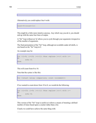 168                                                                                     Loops




      Alternatively you could replace line 6 with:

      count=$((count+1))



      This might be a little more intuitive anyway. Any which way you do it, you should
      end up with the same four lines of output.

      A "for" loop without an 'in' allows you to cycle through your arguments irrespective
      of the number of arguments.

      The final permutation of the "for" loop, although not available under all shells, is
      one based on the "for" loop in C.

      An example may be:

      for ((i=0; i<=10; i=i+1)) #can replace i=i+1 with i++
      do
              echo $i
      done



      This will count from 0 to 10.

      Note that the syntax is like this:

      for ((start value; comparison; count increment))



      If we wanted to count down from 10 to 0, we would do the following:

      for ((i=10; i>=0; i=i-1)) #can replace i=i-1 with i--
      do
              echo $i
      done



      This version of the "for" loop is useful as it allows a means of iterating a defined
      number of times based upon a counter rather than a list.

      Clearly we could have achieve the same thing with:
 