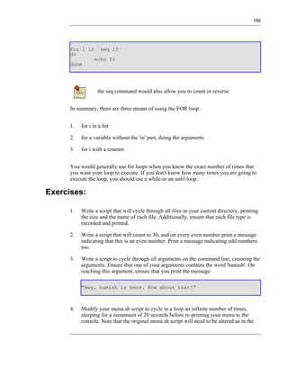 169




      for i in `seq 10`
      do
              echo $i
      done




                   the seq command would also allow you to count in reverse


      In summary, there are three means of using the FOR loop:


      1.   for i in a list

      2.   for a variable without the 'in' part, doing the arguments

      3.   for i with a counter


      You would generally use for loops when you know the exact number of times that
      you want your loop to execute. If you don't know how many times you are going to
      execute the loop, you should use a while or an until loop.

Exercises:

      1.   Write a script that will cycle through all files in your current directory, printing
           the size and the name of each file. Additionally, ensure that each file type is
           recorded and printed.

      2.   Write a script that will count to 30, and on every even number print a message
           indicating that this is an even number. Print a message indicating odd numbers
           too.

      3.   Write a script to cycle through all arguments on the command line, counting the
           arguments. Ensure that one of your arguments contains the word 'hamish'. On
           reaching this argument, ensure that you print the message:

           "Hey, hamish is here. How about that!"



      4.   Modify your menu.sh script to cycle in a loop an infinite number of times,
           sleeping for a minumum of 20 seconds before re-printing your menu to the
           console. Note that the original menu.sh script will need to be altered as in the
 