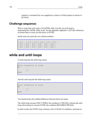 170                                                                                 Loops




           original, a command line was supplied as a choice of which option to choose in
           the menu.


Challenge sequence:
      Write a script that will create a 6x4 HTML table. For this you will need to
      understand how HTML tables work. See the appendix Appendix A [251]for references
      on books/links to teach you the basics of HTML.

      Inside each cell, print the row:column numbers.

      |   1:1   | 1:2   | 1:3   | 1:4    | 1:5   | 1:6 |
      |   2:1 | 2:2 |   2:3 |   2:4 |    2:5 |   2:6 |
      |   3:1 | 3:2 |   3:3 |   3:4 |    3:5 |   3:6 |
      |   4:1 | 4:2 |   4:3 |   4:4 |    4:5 |   4:6 |




while and until loops
      A while loop has the following syntax:

      while <condition is true>
      do
              ...
              ...
      done



      And the until loop has the following syntax:

      until <condition is true>
      do
              ...
              ...
      done



      You should notice the [subtle] difference between these two loops.

      The while loop executes ONLY WHILE the condition is TRUE(0), whereas the until
      loop will continue to execute UNTIL the condition BECOMES TRUE(0).

      In other words, the UNTIL loop continues with a FALSE (1) condition, and stops as
 