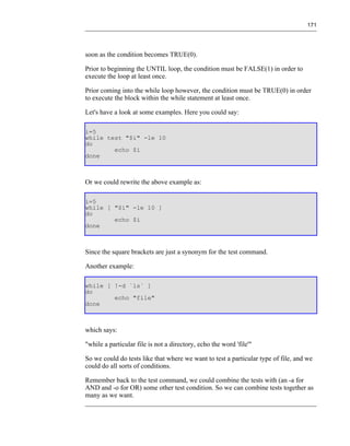 171




soon as the condition becomes TRUE(0).

Prior to beginning the UNTIL loop, the condition must be FALSE(1) in order to
execute the loop at least once.

Prior coming into the while loop however, the condition must be TRUE(0) in order
to execute the block within the while statement at least once.

Let's have a look at some examples. Here you could say:

i=5
while test "$i" -le 10
do
        echo $i
done



Or we could rewrite the above example as:

i=5
while [ "$i" -le 10 ]
do
        echo $i
done



Since the square brackets are just a synonym for the test command.

Another example:

while [ !-d `ls` ]
do
        echo "file"
done



which says:

"while a particular file is not a directory, echo the word 'file'"

So we could do tests like that where we want to test a particular type of file, and we
could do all sorts of conditions.

Remember back to the test command, we could combine the tests with (an -a for
AND and -o for OR) some other test condition. So we can combine tests together as
many as we want.
 