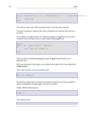 172                                                                                    Loops




      while [ somecondition ] -a [ anothercondition ] -o [ yetanothercondition ]
      do
              something
      done



      We will also look at the while loop again when we do the read command.

      The until command is similar to the while command, but remember that the test is
      reversed.

      For example, we might want to see whether somebody is logged in to our systems.
      Using the who command, create a script called aretheyloggedin.sh:

      user=$1
      until `who | grep "$user" > /dev/null`
      do
              echo "User not logged in"
      done



      This runs the who command piping the output to grep, which searches for a
      particular user.

      We're not interested in the output, so we redirect the output to the Linux black hole
      (/dev/null).

      This script will spew out tonnes of lines with:

      User not logged in



      We therefore might want to include a command to sleep for a bit before doing the
      check or printing the message again. How do we do that?

      Simply add the following line:

      sleep 10



      The script becomes:
 