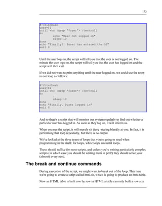 173




     #!/bin/bash
     user=$1
     until who |grep "$user"> /dev/null
     do
             echo "User not logged in"
             sleep 10
     done
     echo "Finally!! $user has entered the OS"
     exit 0



     Until the user logs in, the script will tell you that the user is not logged on. The
     minute the user logs on, the script will tell you that the user has logged on and the
     script will then exit.

     If we did not want to print anything until the user logged on, we could use the noop
     in our loop as follows:

     #!/bin/bash
     user=$1
     until who |grep "$user"> /dev/null
     do
             :
             sleep 10
     done
     echo "Finally, $user logged in"
     exit 0



     And so there's a script that will monitor our system regularly to find out whether a
     particular user has logged in. As soon as they log on, it will inform us.

     When you run the script, it will merely sit there -staring blankly at you. In fact, it is
     performing that loop repeatedly, but there is no output.

     We've looked at the three types of loops that you're going to need when
     programming in the shell: for loops, while loops and until loops.

     These should suffice for most scripts, and unless you're writing particularly complex
     scripts (in which case you should be writing them in perl!) they should serve your
     (almost) every need.

The break and continue commands
     During execution of the script, we might want to break out of the loop. This time
     we're going to create a script called html.sh, which is going to produce an html table.

     Now an HTML table is built row by row in HTML a table can only built a row at a
 