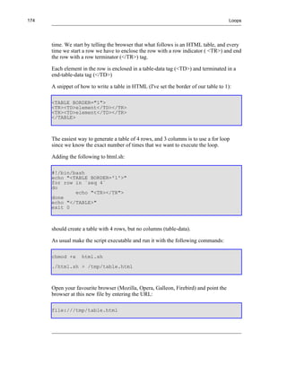 174                                                                                    Loops




      time. We start by telling the browser that what follows is an HTML table, and every
      time we start a row we have to enclose the row with a row indicator ( <TR>) and end
      the row with a row terminator (</TR>) tag.

      Each element in the row is enclosed in a table-data tag (<TD>) and terminated in a
      end-table-data tag (</TD>)

      A snippet of how to write a table in HTML (I've set the border of our table to 1):

      <TABLE BORDER="1">
      <TR><TD>element</TD></TR>
      <TR><TD>element</TD></TR>
      </TABLE>



      The easiest way to generate a table of 4 rows, and 3 columns is to use a for loop
      since we know the exact number of times that we want to execute the loop.

      Adding the following to html.sh:

      #!/bin/bash
      echo "<TABLE BORDER='1'>"
      for row in `seq 4`
      do
              echo "<TR></TR">
      done
      echo "</TABLE>"
      exit 0



      should create a table with 4 rows, but no columns (table-data).

      As usual make the script executable and run it with the following commands:

      chmod +x     html.sh
      ./html.sh > /tmp/table.html



      Open your favourite browser (Mozilla, Opera, Galleon, Firebird) and point the
      browser at this new file by entering the URL:

      file:///tmp/table.html
 