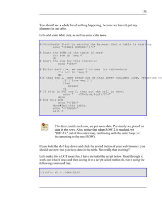 175




You should see a whole lot of nothing happening, because we haven't put any
elements in our table.

Let's add some table data, as well as some extra rows.

#!/bin/bash# Start by warning the browser that a table is starting
        echo "<TABLE BORDER='1'>"
# Start the ROWs of the table (4 rows)
        for row in `seq 4`
        do
# Start the row for this iteration
           echo "<TR>"
# Within each row, we need 3 columns (or table-data)
           for col in `seq 3`
           do
#If this row 2, then break out of this inner (column) loop, returning to
               if [ $row -eq 2 ]
               then
                  break;
               fi
# If this is NOT row 2, then put the cell in here.
               echo "    <TD>$row,$col</TD>"
           done
# End this ROW
           echo "</TR>"
        done#End this table.
        echo "</TABLE>"
        exit 0




            This time, inside each row, we put some data. Previously we placed no
            data in the rows. Also, notice that when ROW 2 is reached, we
            "BREAK" out of this inner loop, continuing with the outer loop (i.e.
            incrementing to the next ROW).


If you hold the shift key down and click the reload button of your web browser, you
should see now that you have data in the table. Not really that exciting?!

Let's make this a LOT more fun, I have included the script below. Read through it,
work out what it does and then saving it in a script called runfun.sh, run it using the
following command line:

./runfun.sh > index.html
 