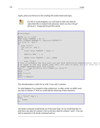 176                                                                                    Loops




      Again, point your browser at the resulting file (index.html) and enjoy.


                  For this to work propperly you will need to make sure that the
                  index.html file is created in the directory where you have the gif
                  gif.tar.gz [../images/gif.tar.gz] files stored.


      #!/bin/bash
      ANIM=`ls -1 *.gif`
      NUM=`echo "$ANIM" | wc -l`
      echo "<TABLE BORDER='1' bgcolor='FFFFFF'>"
      for file in `seq 2`
      do
         echo "<tr>"
         for row in `seq 3`
         do
            file=`echo "$ANIM" | head -1`
              NUM=$(( NUM - 1 ))
              ANIM=`echo "$ANIM" | tail -$NUM`
             echo "<td>"
      # This is probably the only part you may have difficulty understanding. Here we
      # an image in the cell rather than text. For this to work, you will need the co
      # images packaged with this course.
      echo "    <img src=$file alt='Image is: $file'>"
      echo "</td>"
      done
      echo "</tr>"
      done
      echo "</TABLE>"



      This should produce a table for us with 3 rows and 3 columns.

      So what happens if we wanted to skip column two, in other words, we didn't want
      any data in column 2? Well we could add the following if-then statement:

      if [ "$col" -eq 2 ]
      then
           break
      fi



      The break command would break out of the inner loop. So we would find that we
      don't have any data for column 2, but we do have data for column 1 and 3. You can
      add an argument to the break command such as:
 